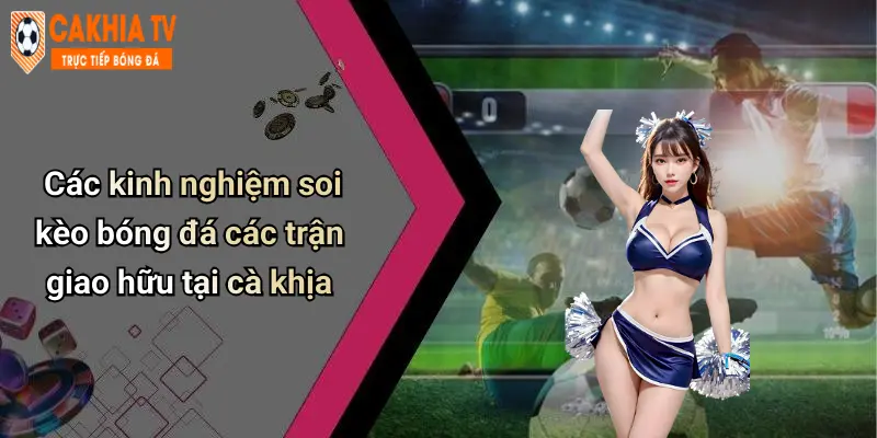 Các kinh nghiệm soi kèo bóng đá các trận giao hữu tại cà khịa