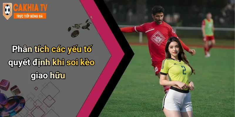 Phân tích các yếu tố quyết định khi soi kèo giao hữu