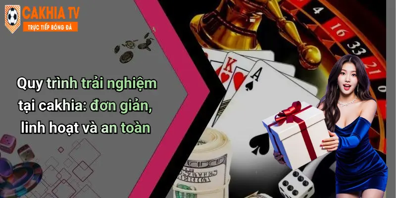 Quy trình trải nghiệm tại cakhia: đơn giản, linh hoạt và an toàn