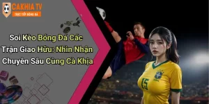 Soi Kèo Bóng Đá Các Trận Giao Hữu: Nhìn Nhận Chuyên Sâu Cùng Cà Khịa